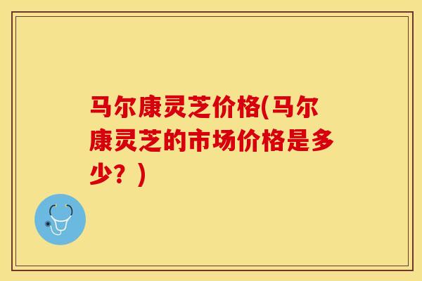 马尔康灵芝价格(马尔康灵芝的市场价格是多少？)