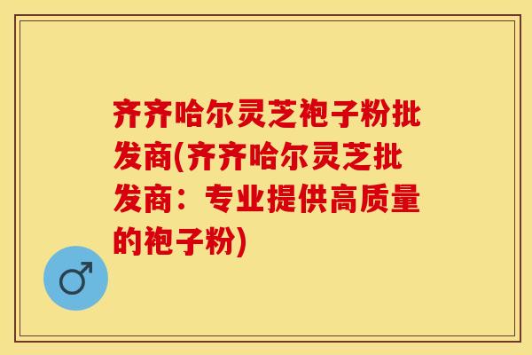 齐齐哈尔灵芝袍子粉批发商(齐齐哈尔灵芝批发商：专业提供高质量的袍子粉)