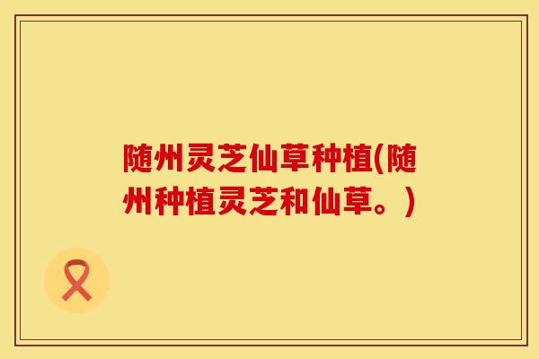 随州灵芝仙草种植(随州种植灵芝和仙草。)