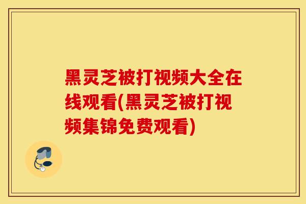 黑灵芝被打视频大全在线观看(黑灵芝被打视频集锦免费观看)