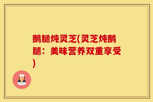 鹅腿炖灵芝(灵芝炖鹅腿：美味营养双重享受)