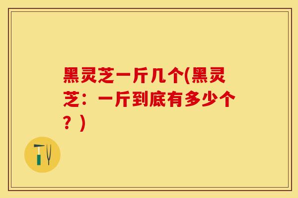 黑灵芝一斤几个(黑灵芝:一斤到底有多少个?) 黑灵芝一斤几个(黑灵芝:一斤到底有多少个?)