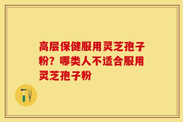 高层保健服用灵芝孢子粉？哪类人不适合服用灵芝孢子粉