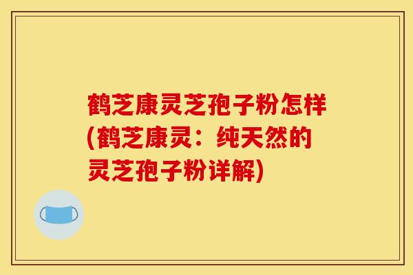 鹤芝康灵芝孢子粉怎样(鹤芝康灵：纯天然的灵芝孢子粉详解)