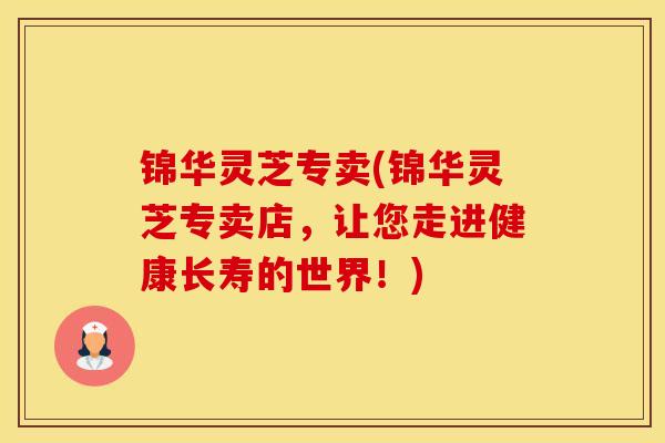 锦华灵芝专卖(锦华灵芝专卖店,让您走进健康长寿的世界!) 锦华灵芝专卖(锦华灵芝专卖店,让您走进健康长寿的世界!)