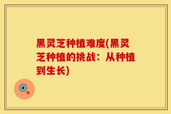 黑灵芝种植难度(黑灵芝种植的挑战：从种植到生长)