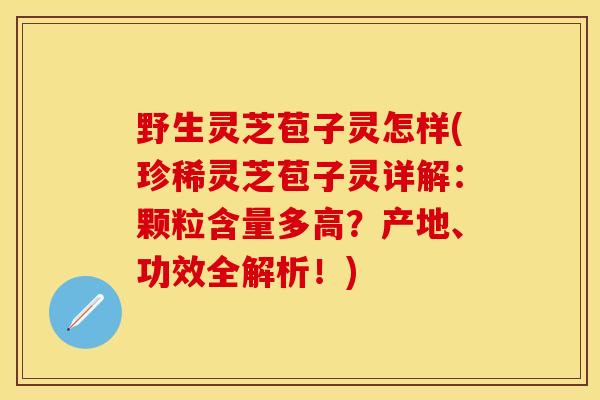 野生灵芝苞子灵怎样(珍稀灵芝苞子灵详解：颗粒含量多高？产地、功效全解析！)