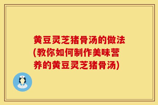 黄豆灵芝猪骨汤的做法(教你如何制作美味营养的黄豆灵芝猪骨汤)