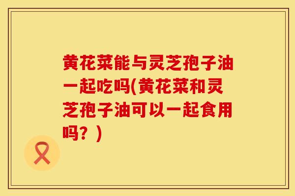 黄花菜能与灵芝孢子油一起吃吗(黄花菜和灵芝孢子油可以一起食用吗？)