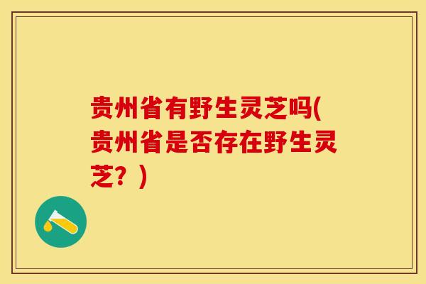 贵州省有野生灵芝吗(贵州省是否存在野生灵芝？)