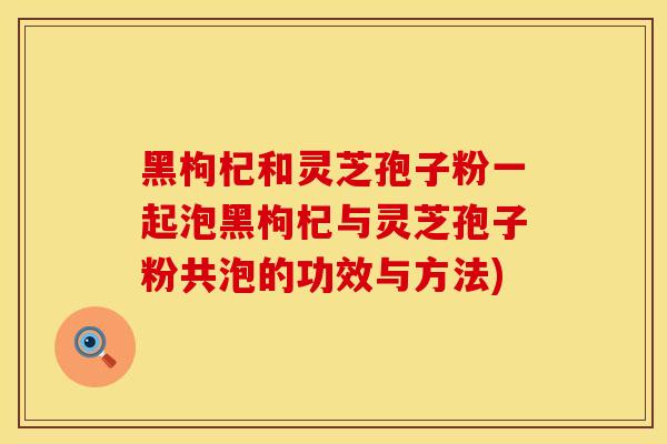 黑枸杞和灵芝孢子粉一起泡黑枸杞与灵芝孢子粉共泡的功效与方法)