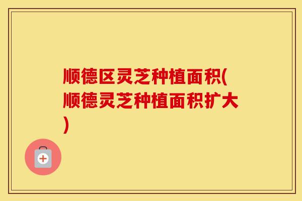 顺德区灵芝种植面积(顺德灵芝种植面积扩大)