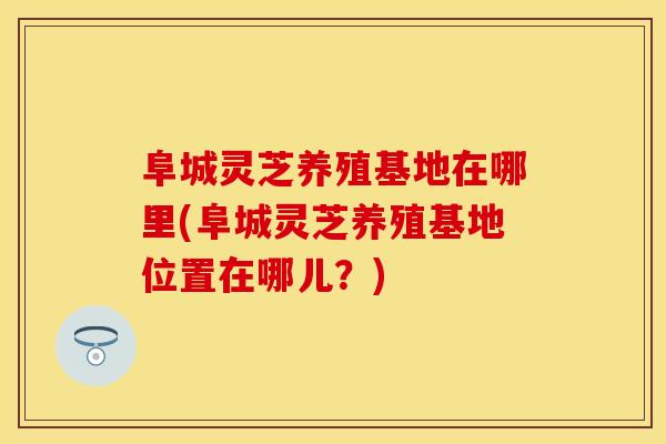 阜城灵芝养殖基地在哪里(阜城灵芝养殖基地位置在哪儿？)