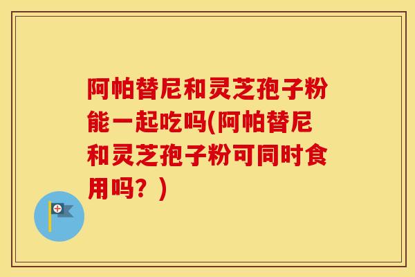 阿帕替尼和灵芝孢子粉能一起吃吗(阿帕替尼和灵芝孢子粉可同时食用吗?) 阿帕替尼和灵芝孢子粉能一起吃吗(阿帕替尼和灵芝孢子粉可同时食用吗?)
