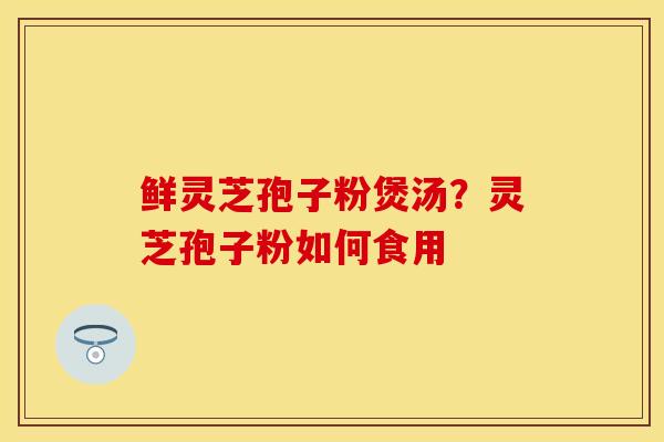 鲜灵芝孢子粉煲汤？灵芝孢子粉如何食用