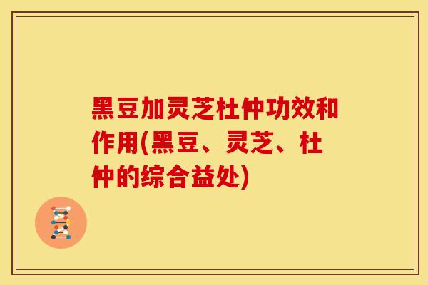 黑豆加灵芝杜仲功效和作用(黑豆、灵芝、杜仲的综合益处)