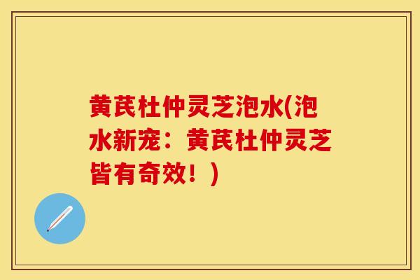 黄芪杜仲灵芝泡水(泡水新宠:黄芪杜仲灵芝皆有奇效!) 黄芪杜仲灵芝泡水(泡水新宠:黄芪杜仲灵芝皆有奇效!)