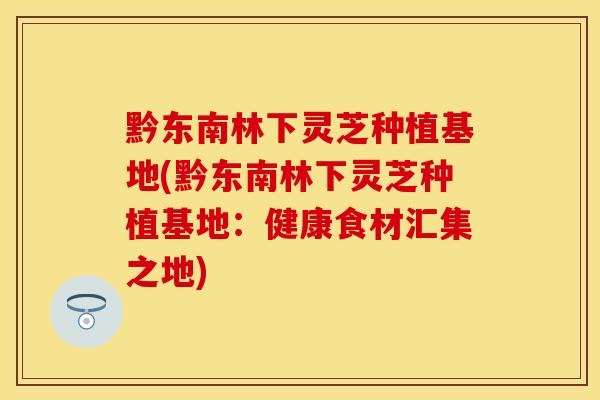 黔东南林下灵芝种植基地(黔东南林下灵芝种植基地：健康食材汇集之地)