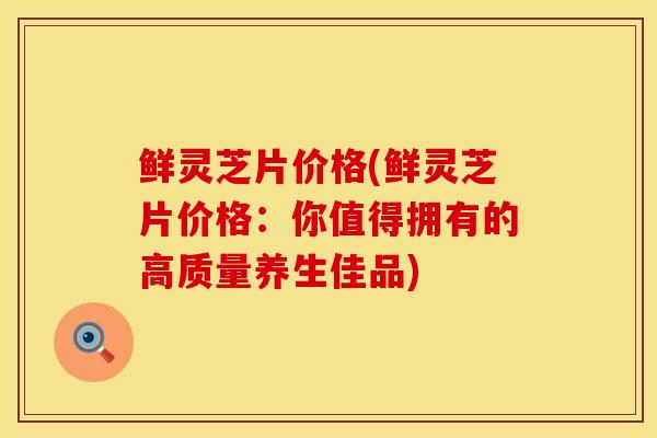 鲜灵芝片价格(鲜灵芝片价格：你值得拥有的高质量养生佳品)