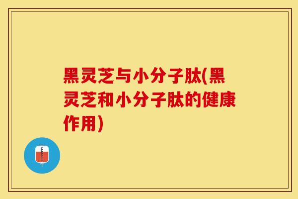 黑灵芝与小分子肽(黑灵芝和小分子肽的健康作用)