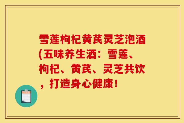 雪莲枸杞黄芪灵芝泡酒(五味养生酒：雪莲、枸杞、黄芪、灵芝共饮，打造身心健康！
