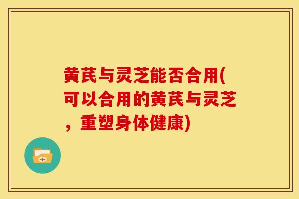 黄芪与灵芝能否合用(可以合用的黄芪与灵芝，重塑身体健康)
