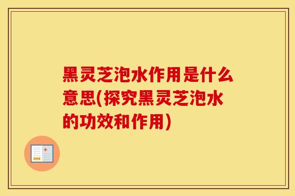 黑灵芝泡水作用是什么意思(探究黑灵芝泡水的功效和作用)