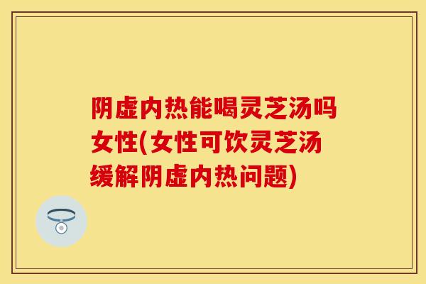 阴虚内热能喝灵芝汤吗女性(女性可饮灵芝汤缓解阴虚内热问题)