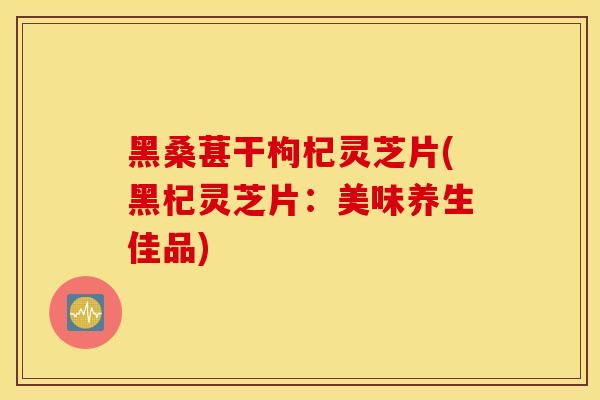 黑桑葚干枸杞灵芝片(黑杞灵芝片：美味养生佳品)