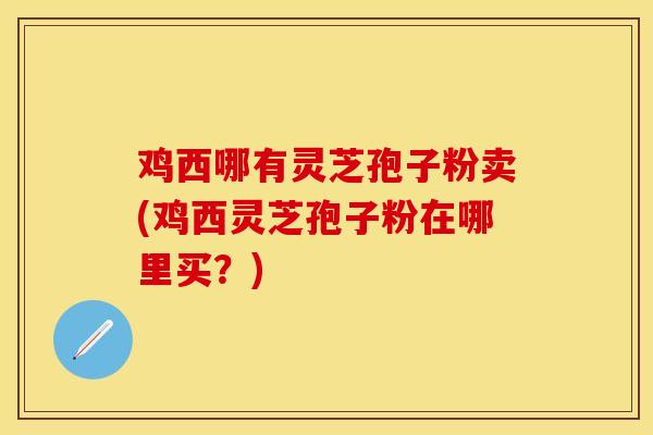 鸡西哪有灵芝孢子粉卖(鸡西灵芝孢子粉在哪里买？)