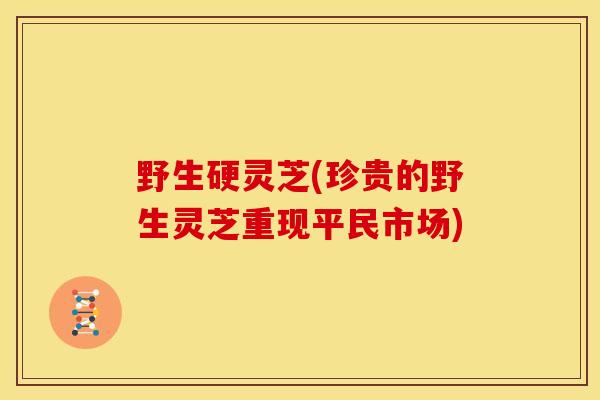 野生硬灵芝(珍贵的野生灵芝重现平民市场)