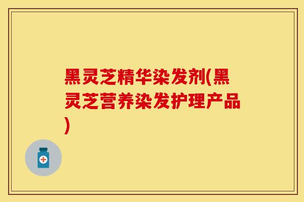 黑灵芝精华染发剂(黑灵芝营养染发护理产品) 黑灵芝精华染发剂(黑灵芝营养染发护理产品)