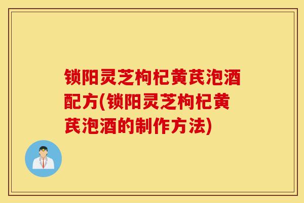 锁阳灵芝枸杞黄芪泡酒配方(锁阳灵芝枸杞黄芪泡酒的制作方法)