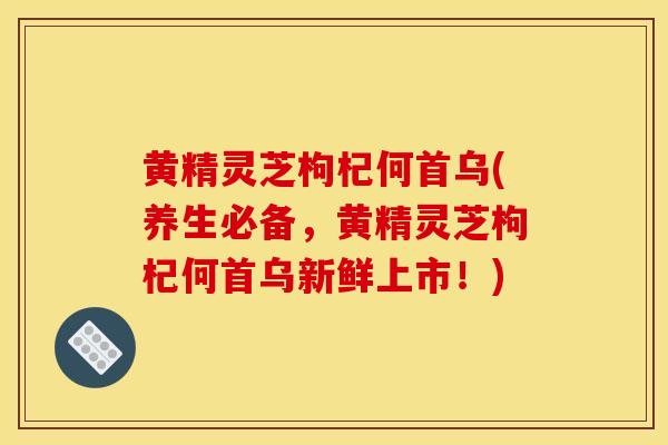 黄精灵芝枸杞何首乌(养生必备，黄精灵芝枸杞何首乌新鲜上市！)