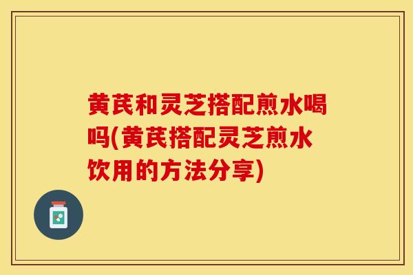 黄芪和灵芝搭配煎水喝吗(黄芪搭配灵芝煎水饮用的方法分享)