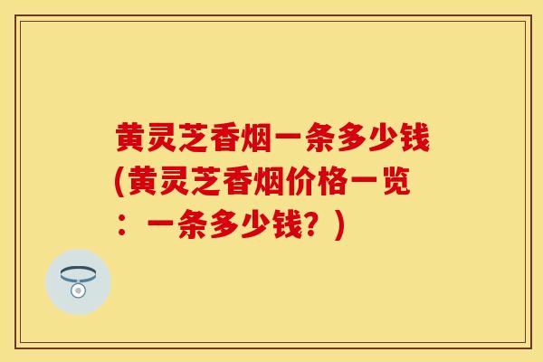 黄灵芝香烟一条多少钱(黄灵芝香烟价格一览:一条多少钱?) 黄灵芝香烟一条多少钱(黄灵芝香烟价格一览:一条多少钱?)