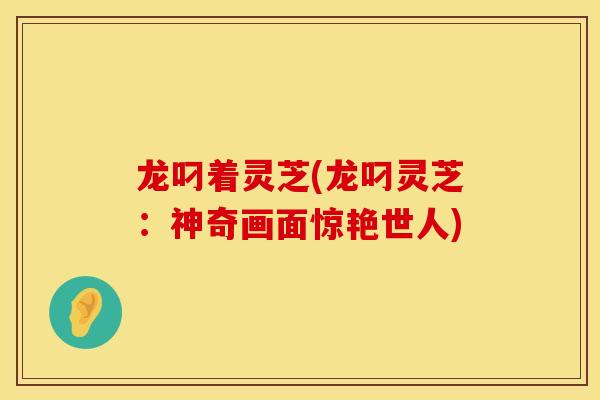 龙叼着灵芝(龙叼灵芝:神奇画面惊艳世人) 龙叼着灵芝(龙叼灵芝:神奇画面惊艳世人)