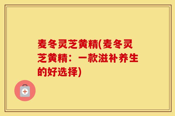 麦冬灵芝黄精(麦冬灵芝黄精：一款滋补养生的好选择)