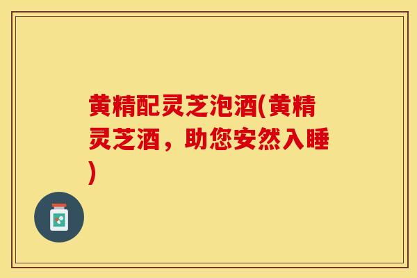 黄精配灵芝泡酒(黄精灵芝酒,助您安然入睡) 黄精配灵芝泡酒(黄精灵芝酒,助您安然入睡)