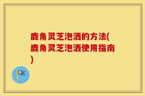 鹿角灵芝泡洒的方法(鹿角灵芝泡洒使用指南)