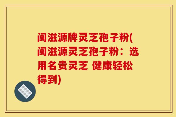 闽滋源牌灵芝孢子粉(闽滋源灵芝孢子粉：选用名贵灵芝 健康轻松得到)