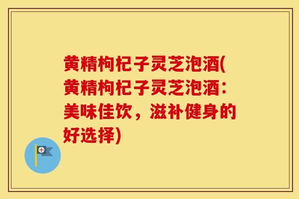 黄精枸杞子灵芝泡酒(黄精枸杞子灵芝泡酒：美味佳饮，滋补健身的好选择)