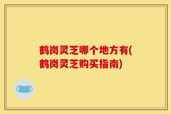 鹤岗灵芝哪个地方有(鹤岗灵芝购买指南)