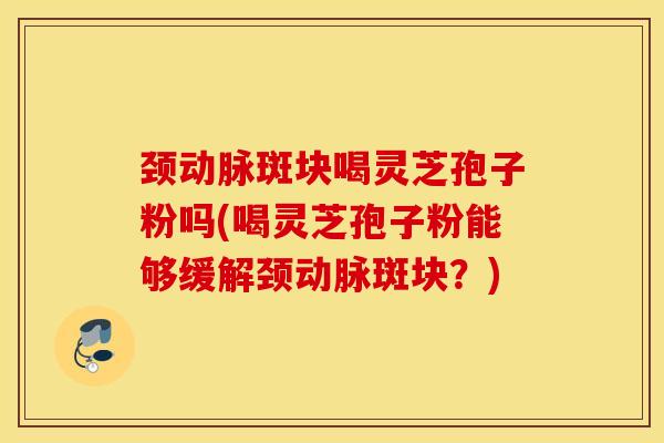 颈动脉斑块喝灵芝孢子粉吗(喝灵芝孢子粉能够缓解颈动脉斑块？)