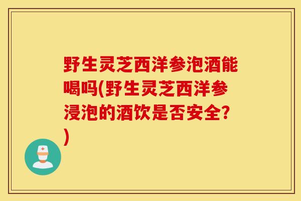 野生灵芝西洋参泡酒能喝吗(野生灵芝西洋参浸泡的酒饮是否安全？)