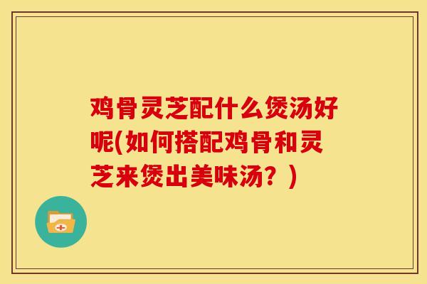 鸡骨灵芝配什么煲汤好呢(如何搭配鸡骨和灵芝来煲出美味汤？)