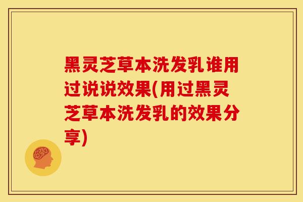 黑灵芝草本洗发乳谁用过说说效果(用过黑灵芝草本洗发乳的效果分享)