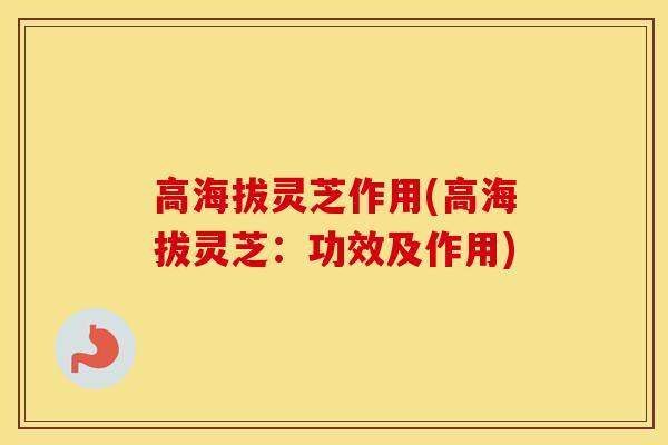 高海拔灵芝作用(高海拔灵芝：功效及作用)