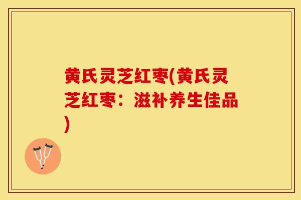 黄氏灵芝红枣(黄氏灵芝红枣：滋补养生佳品)