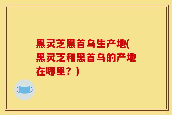 黑灵芝黑首乌生产地(黑灵芝和黑首乌的产地在哪里？)